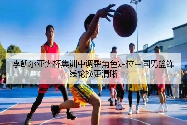 李凯尔亚洲杯集训中调整角色定位中国男篮锋线轮换更清晰